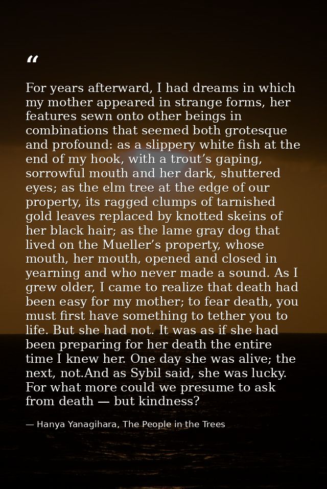 For years afterward, I had dreams in which my mother appeared in strange forms, her features sewn onto other beings in c — Hanya Yanagihara, The People in the Trees