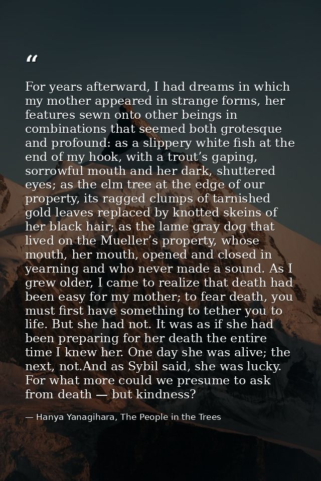For years afterward, I had dreams in which my mother appeared in strange forms, her features sewn onto other beings in c — Hanya Yanagihara, The People in the Trees