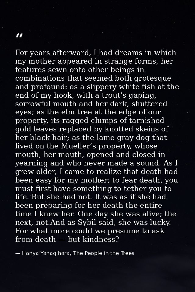 For years afterward, I had dreams in which my mother appeared in strange forms, her features sewn onto other beings in c — Hanya Yanagihara, The People in the Trees