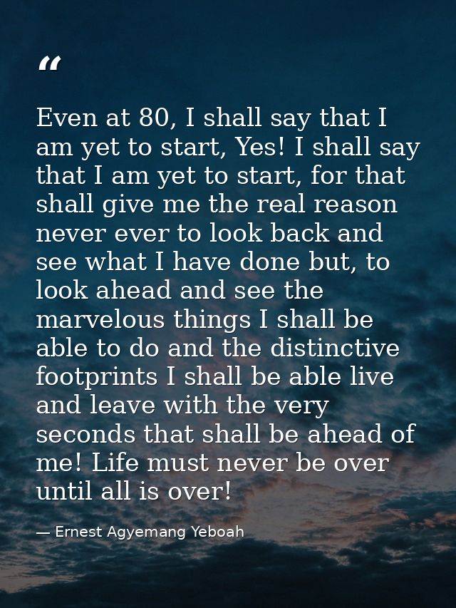 Even at 80, I shall say that I am yet to start, Yes! I shall say that I am yet to start, for that shall give me the real — Ernest Agyemang Yeboah