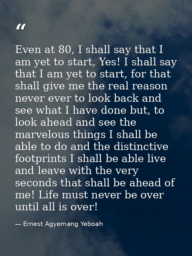 Even at 80, I shall say that I am yet to start, Yes! I shall say that I am yet to start, for that shall give me the real — Ernest Agyemang Yeboah