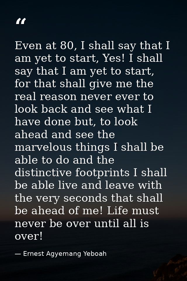 Even at 80, I shall say that I am yet to start, Yes! I shall say that I am yet to start, for that shall give me the real — Ernest Agyemang Yeboah