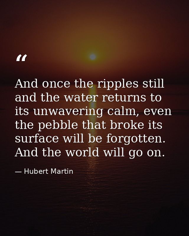 And once the ripples still and the water returns to its unwavering calm, even the pebble that broke its surface will be  — Hubert Martin