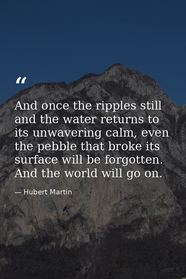 And once the ripples still and the water returns to its unwavering calm, even the pebble that broke its surface will be  — Hubert Martin