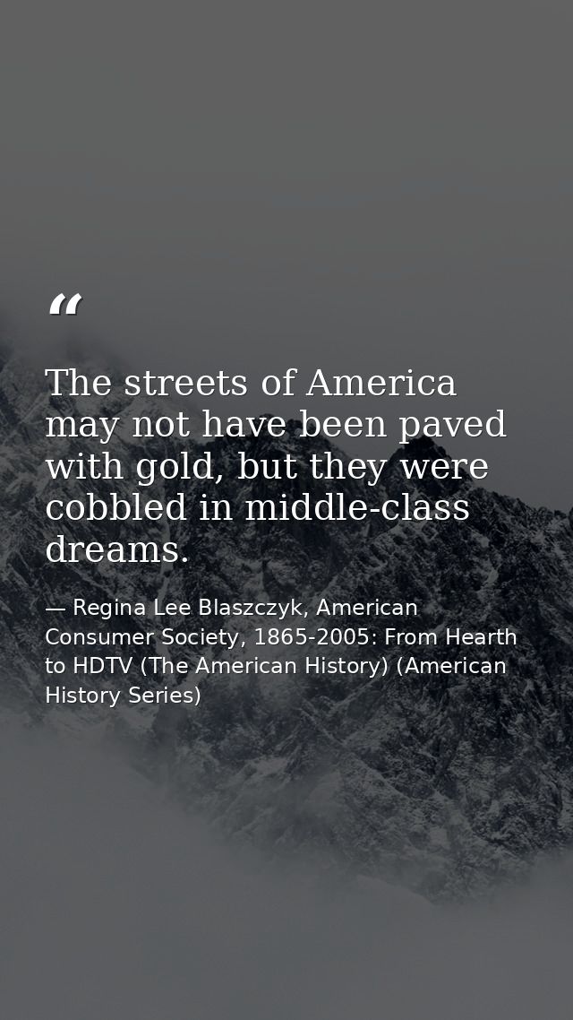 The streets of America may not have been paved with gold, but they were cobbled in middle-class dreams. — Regina Lee Blaszczyk, American Consumer Society, 1865-2005: From Hearth to HDTV (The American History) (American History Series)