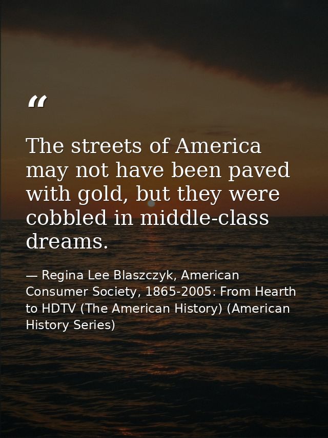 The streets of America may not have been paved with gold, but they were cobbled in middle-class dreams. — Regina Lee Blaszczyk, American Consumer Society, 1865-2005: From Hearth to HDTV (The American History) (American History Series)