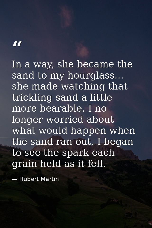 In a way, she became the sand to my hourglass... she made watching that trickling sand a little more bearable. I no long — Hubert Martin