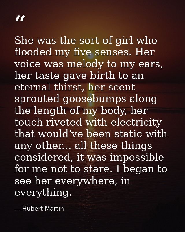 She was the sort of girl who flooded my five senses. Her voice was melody to my ears, her taste gave birth to an eternal — Hubert Martin