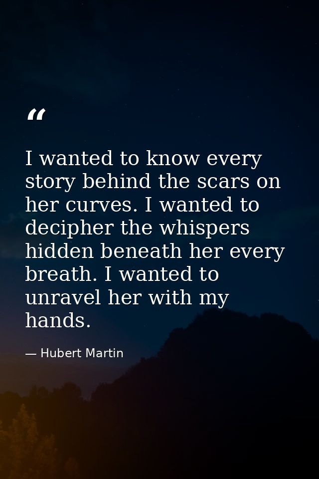 I wanted to know every story behind the scars on her curves. I wanted to decipher the whispers hidden beneath her every  — Hubert Martin