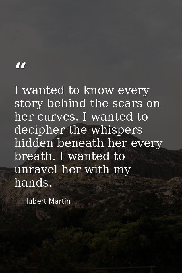 I wanted to know every story behind the scars on her curves. I wanted to decipher the whispers hidden beneath her every  — Hubert Martin