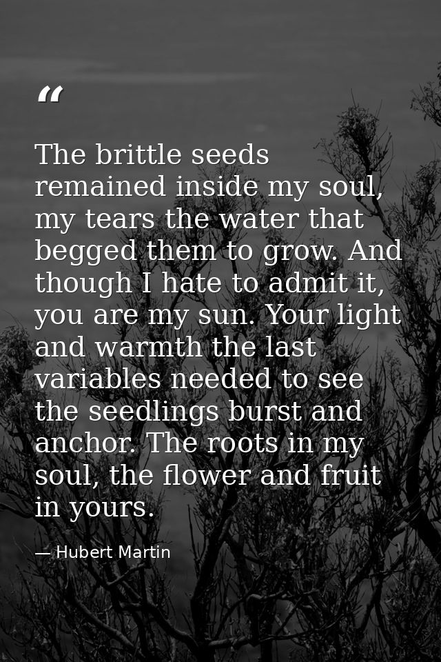 The brittle seeds remained inside my soul, my tears the water that begged them to grow. And though I hate to admit it, y — Hubert Martin