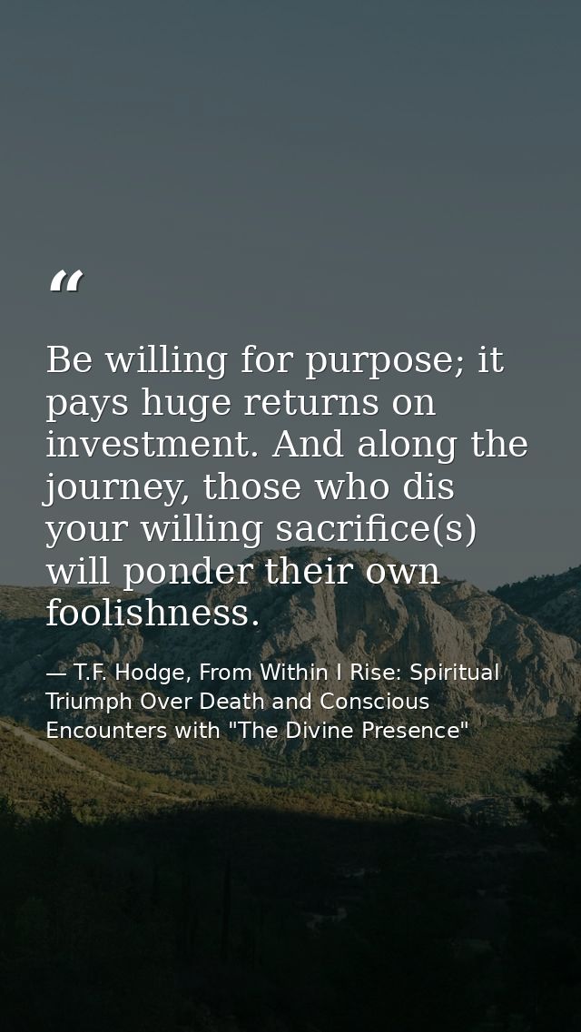 Be willing for purpose; it pays huge returns on investment. And along the journey, those who dis your willing sacrifice( — T.F. Hodge, From Within I Rise: Spiritual Triumph Over Death and Conscious Encounters with "The Divine Presence"