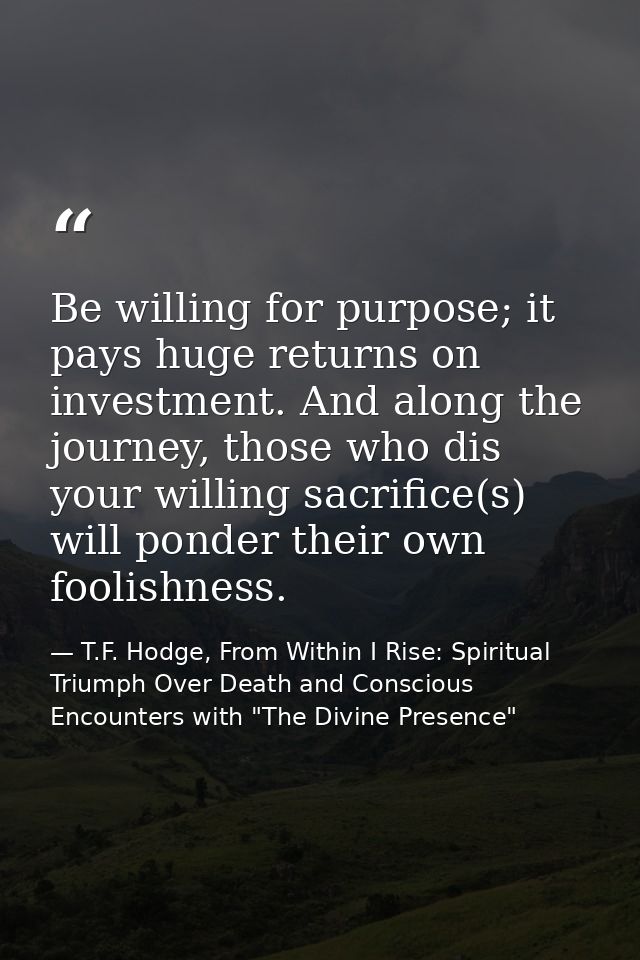 Be willing for purpose; it pays huge returns on investment. And along the journey, those who dis your willing sacrifice( — T.F. Hodge, From Within I Rise: Spiritual Triumph Over Death and Conscious Encounters with "The Divine Presence"
