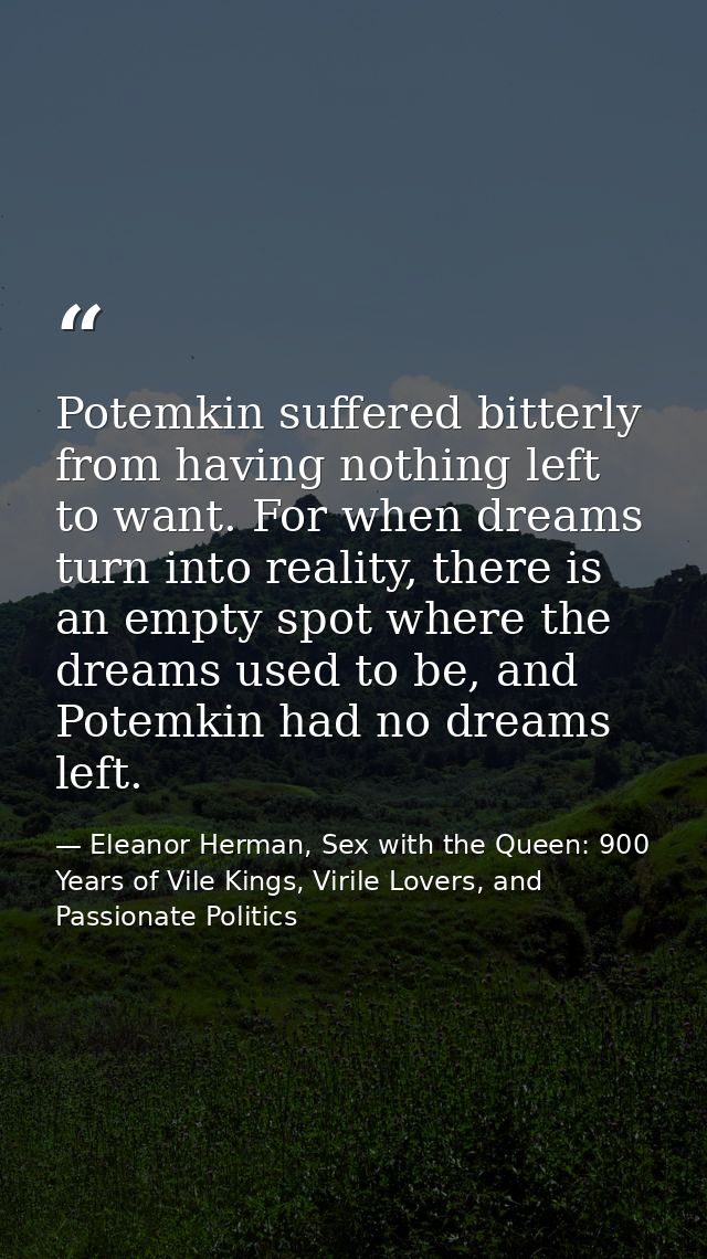 Potemkin suffered bitterly from having nothing left to want. For when dreams turn into reality, there is an empty spot w — Eleanor Herman, Sex with the Queen: 900 Years of Vile Kings, Virile Lovers, and Passionate Politics