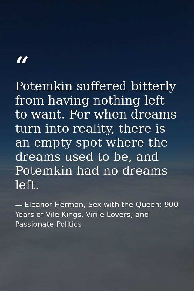 Potemkin suffered bitterly from having nothing left to want. For when dreams turn into reality, there is an empty spot w — Eleanor Herman, Sex with the Queen: 900 Years of Vile Kings, Virile Lovers, and Passionate Politics