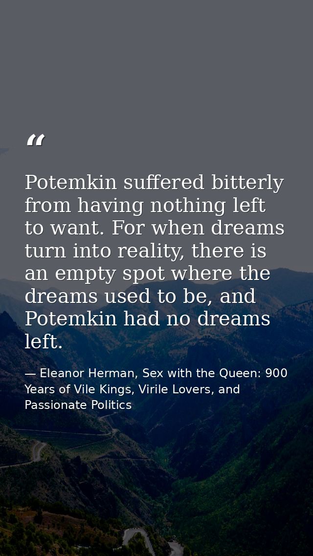 Potemkin suffered bitterly from having nothing left to want. For when dreams turn into reality, there is an empty spot w — Eleanor Herman, Sex with the Queen: 900 Years of Vile Kings, Virile Lovers, and Passionate Politics
