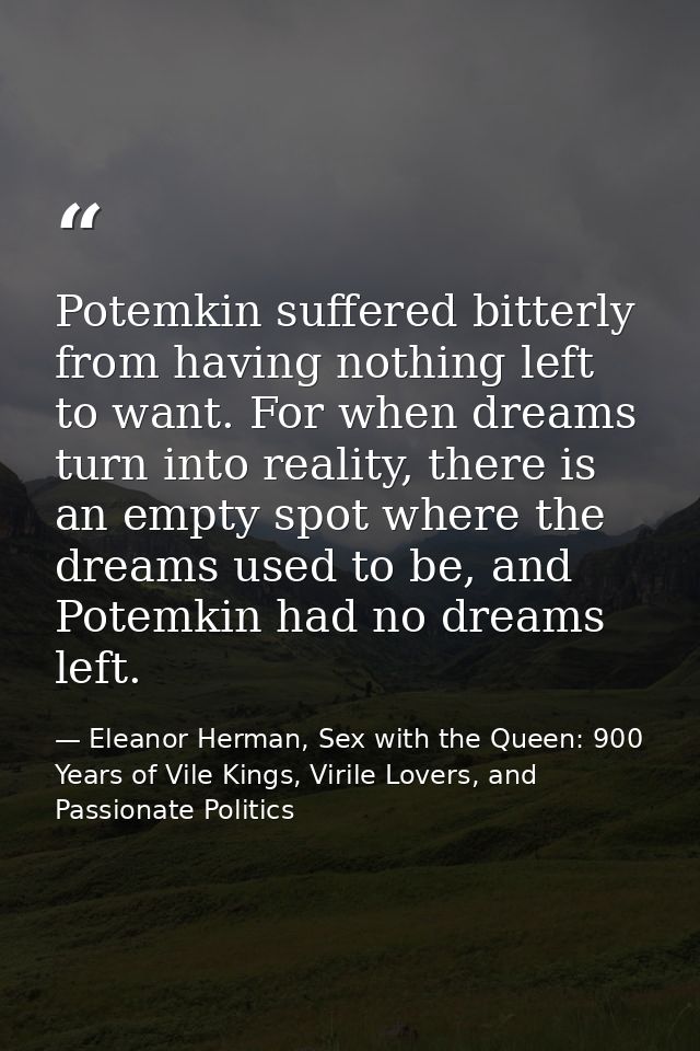 Potemkin suffered bitterly from having nothing left to want. For when dreams turn into reality, there is an empty spot w — Eleanor Herman, Sex with the Queen: 900 Years of Vile Kings, Virile Lovers, and Passionate Politics