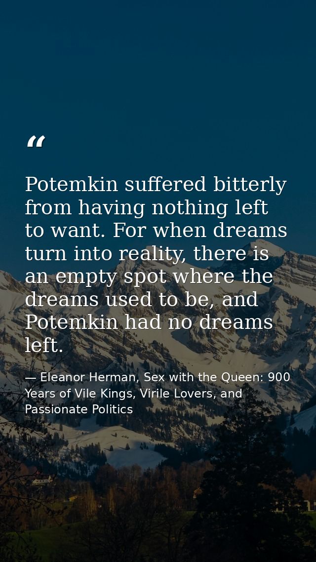 Potemkin suffered bitterly from having nothing left to want. For when dreams turn into reality, there is an empty spot w — Eleanor Herman, Sex with the Queen: 900 Years of Vile Kings, Virile Lovers, and Passionate Politics