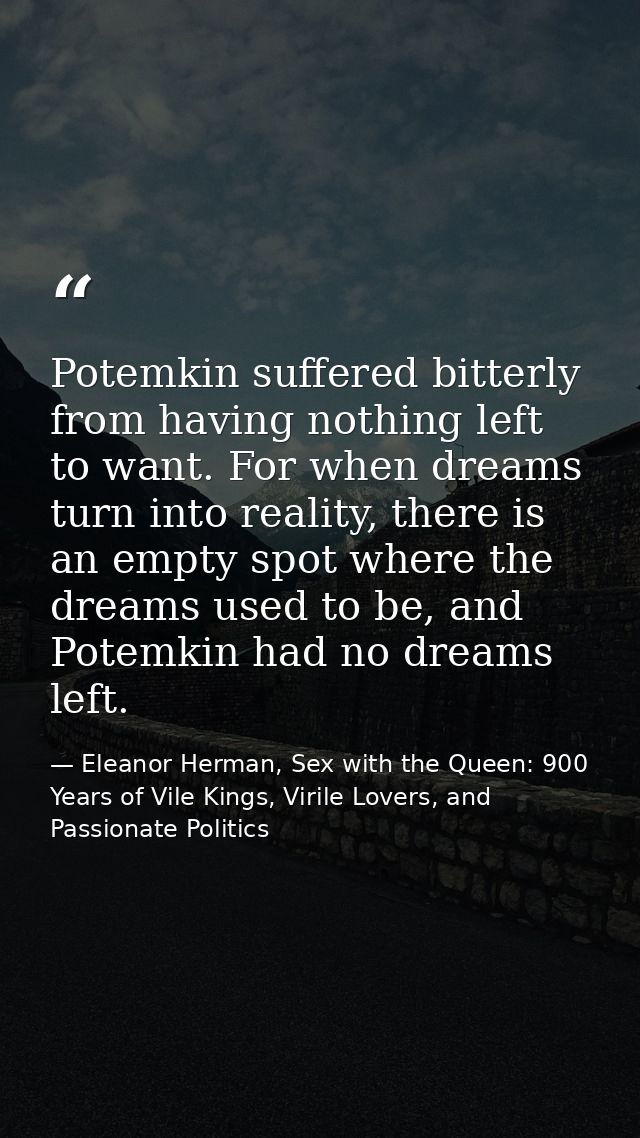 Potemkin suffered bitterly from having nothing left to want. For when dreams turn into reality, there is an empty spot w — Eleanor Herman, Sex with the Queen: 900 Years of Vile Kings, Virile Lovers, and Passionate Politics
