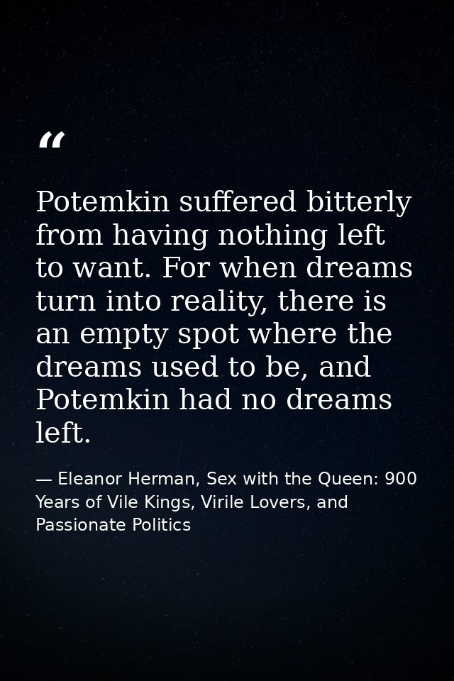 Potemkin suffered bitterly from having nothing left to want. For when dreams turn into reality, there is an empty spot w — Eleanor Herman, Sex with the Queen: 900 Years of Vile Kings, Virile Lovers, and Passionate Politics