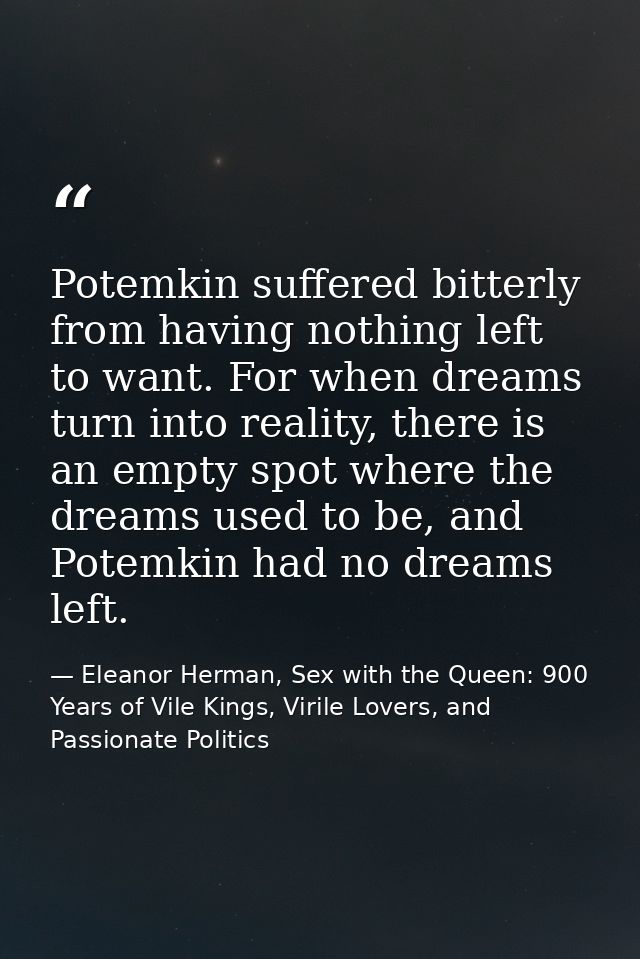 Potemkin suffered bitterly from having nothing left to want. For when dreams turn into reality, there is an empty spot w — Eleanor Herman, Sex with the Queen: 900 Years of Vile Kings, Virile Lovers, and Passionate Politics