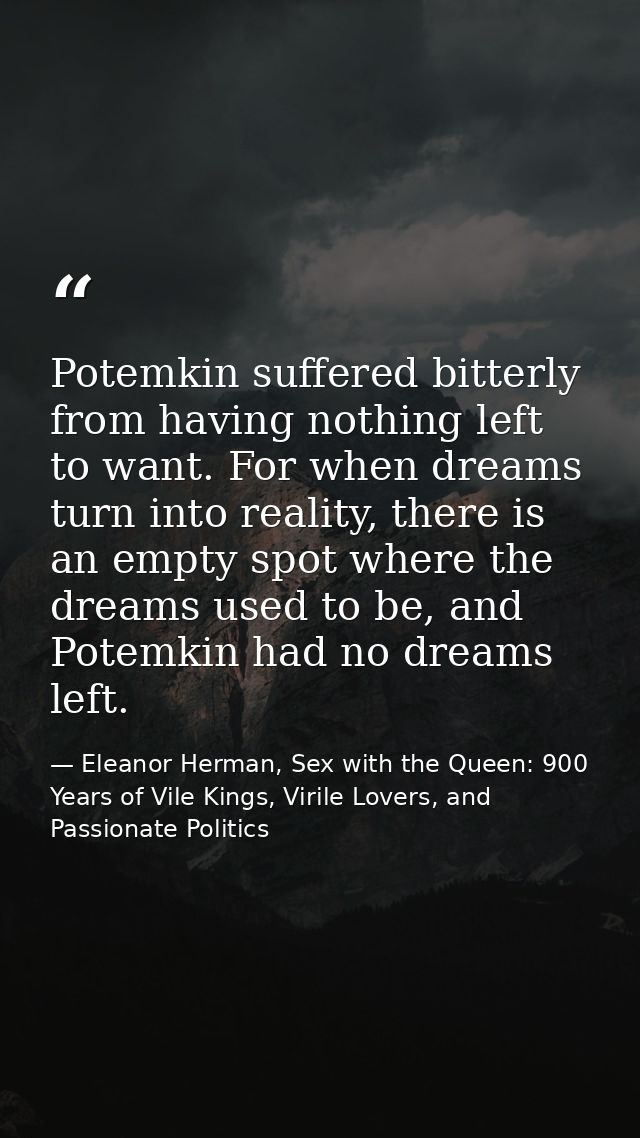 Potemkin suffered bitterly from having nothing left to want. For when dreams turn into reality, there is an empty spot w — Eleanor Herman, Sex with the Queen: 900 Years of Vile Kings, Virile Lovers, and Passionate Politics