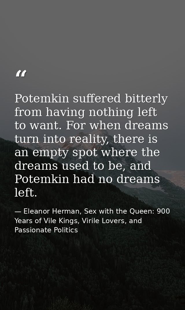 Potemkin suffered bitterly from having nothing left to want. For when dreams turn into reality, there is an empty spot w — Eleanor Herman, Sex with the Queen: 900 Years of Vile Kings, Virile Lovers, and Passionate Politics