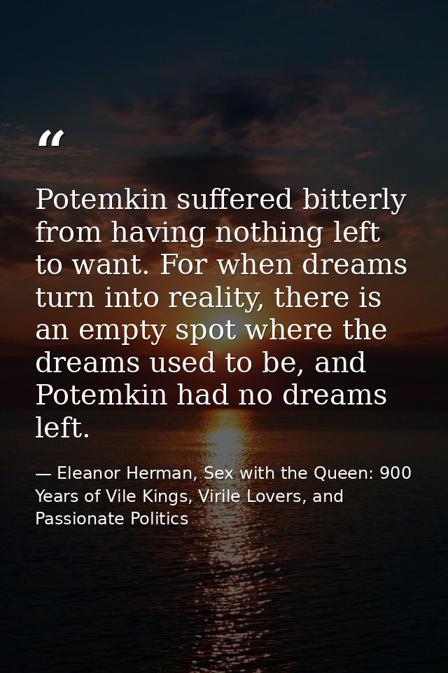 Potemkin suffered bitterly from having nothing left to want. For when dreams turn into reality, there is an empty spot w — Eleanor Herman, Sex with the Queen: 900 Years of Vile Kings, Virile Lovers, and Passionate Politics