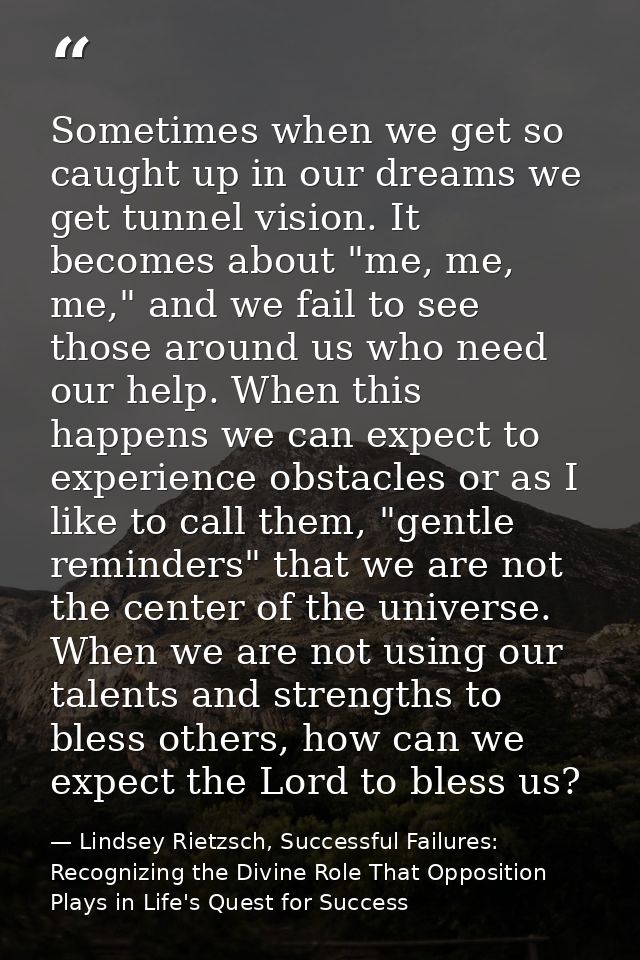 Sometimes when we get so caught up in our dreams we get tunnel vision. It becomes about "me, me, me," and we fail to see — Lindsey Rietzsch, Successful Failures: Recognizing the Divine Role That Opposition Plays in Life's Quest for Success