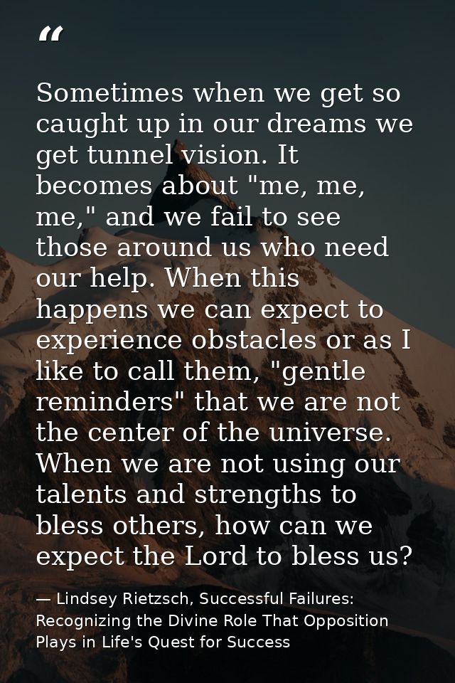 Sometimes when we get so caught up in our dreams we get tunnel vision. It becomes about "me, me, me," and we fail to see — Lindsey Rietzsch, Successful Failures: Recognizing the Divine Role That Opposition Plays in Life's Quest for Success
