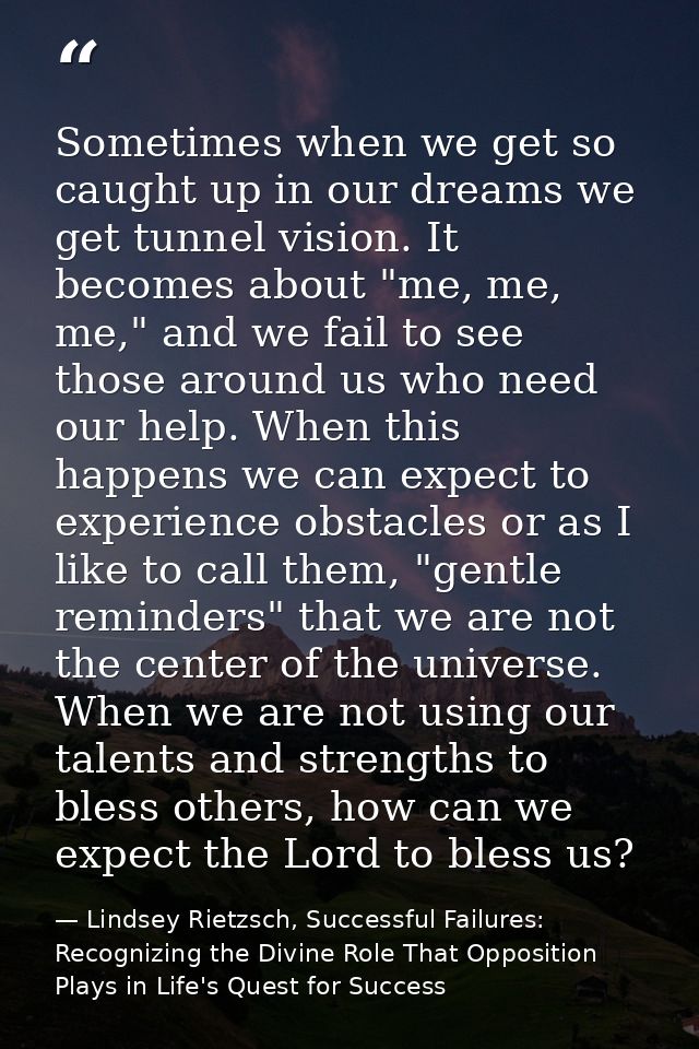 Sometimes when we get so caught up in our dreams we get tunnel vision. It becomes about "me, me, me," and we fail to see — Lindsey Rietzsch, Successful Failures: Recognizing the Divine Role That Opposition Plays in Life's Quest for Success