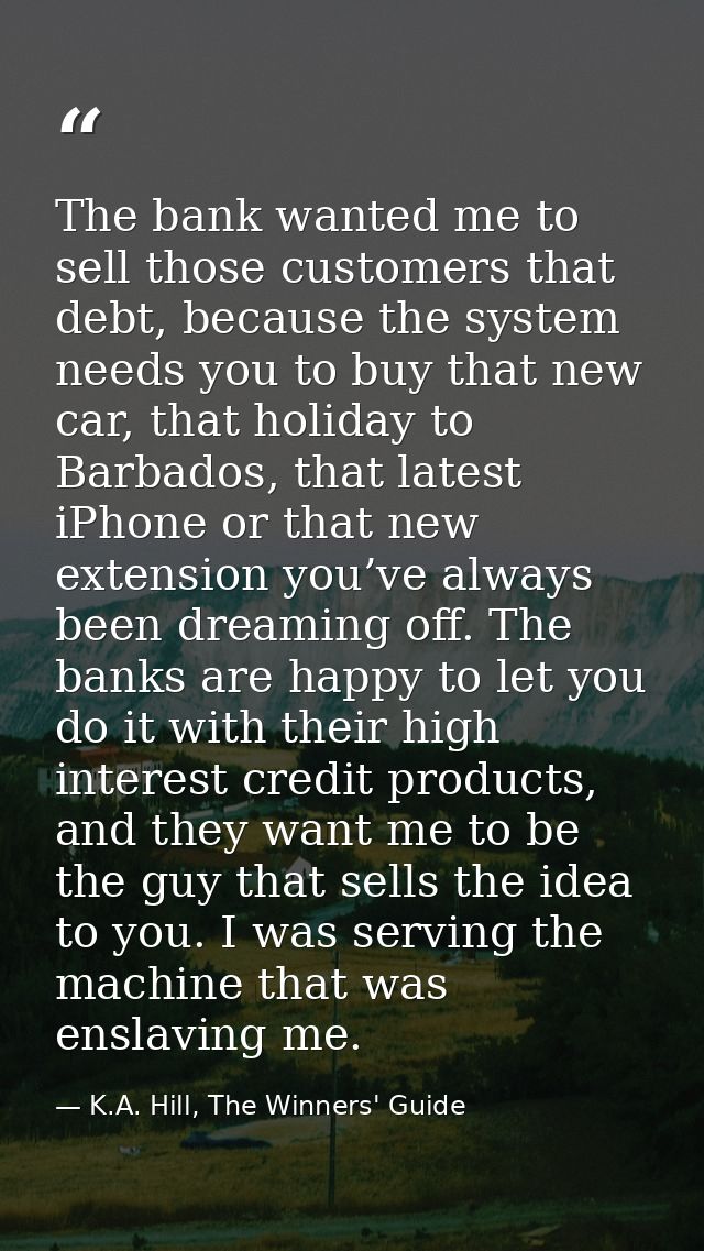 The bank wanted me to sell those customers that debt, because the system needs you to buy that new car, that holiday to  — K.A. Hill, The Winners' Guide