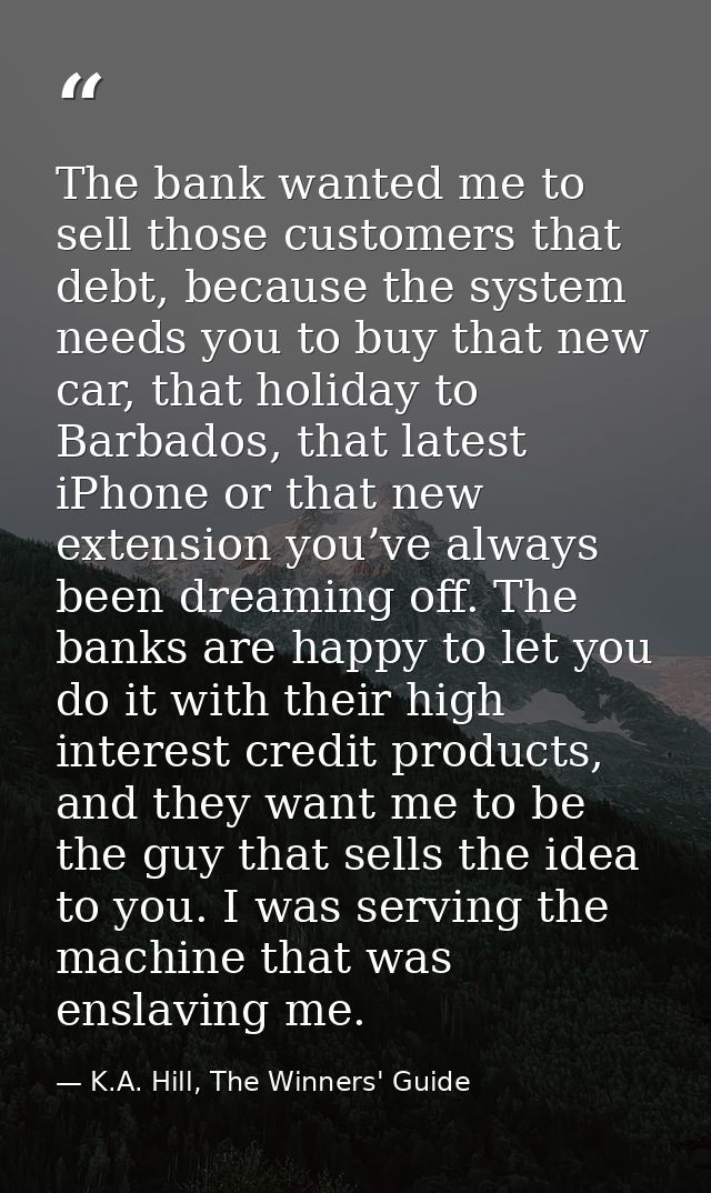 The bank wanted me to sell those customers that debt, because the system needs you to buy that new car, that holiday to  — K.A. Hill, The Winners' Guide