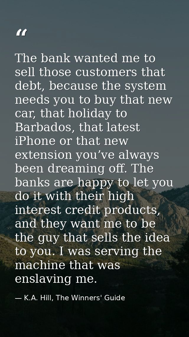 The bank wanted me to sell those customers that debt, because the system needs you to buy that new car, that holiday to  — K.A. Hill, The Winners' Guide