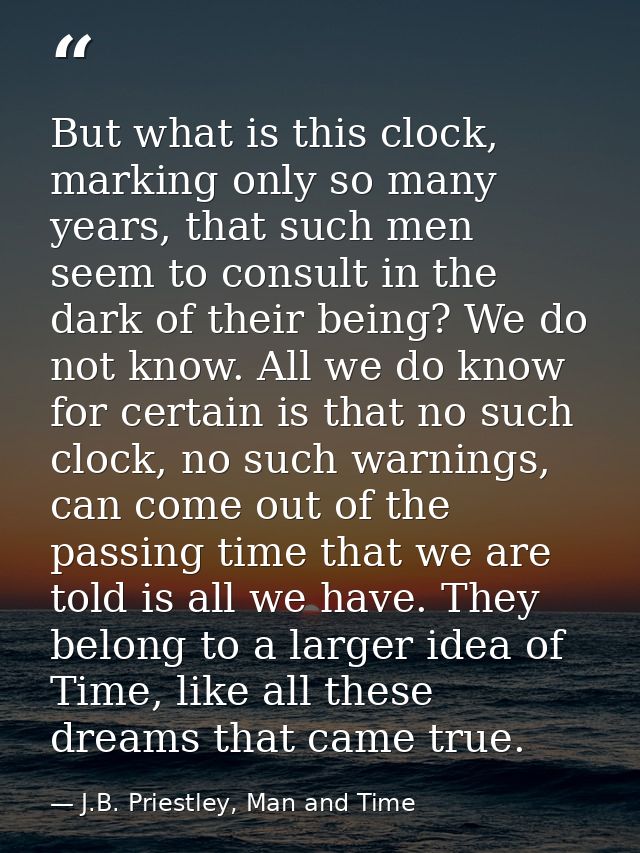 But what is this clock, marking only so many years, that such men seem to consult in the dark of their being? We do not  — J.B. Priestley, Man and Time
