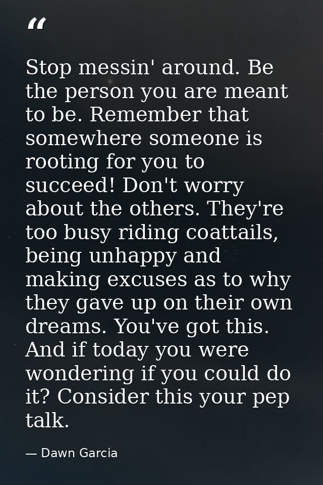 Stop messin' around. Be the person you are meant to be. Remember that somewhere someone is rooting for you to succeed! D — Dawn Garcia