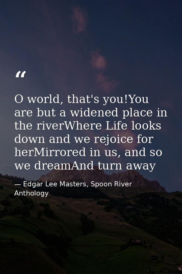 O world, that's you!You are but a widened place in the riverWhere Life looks down and we rejoice for herMirrored in us,  — Edgar Lee Masters, Spoon River Anthology