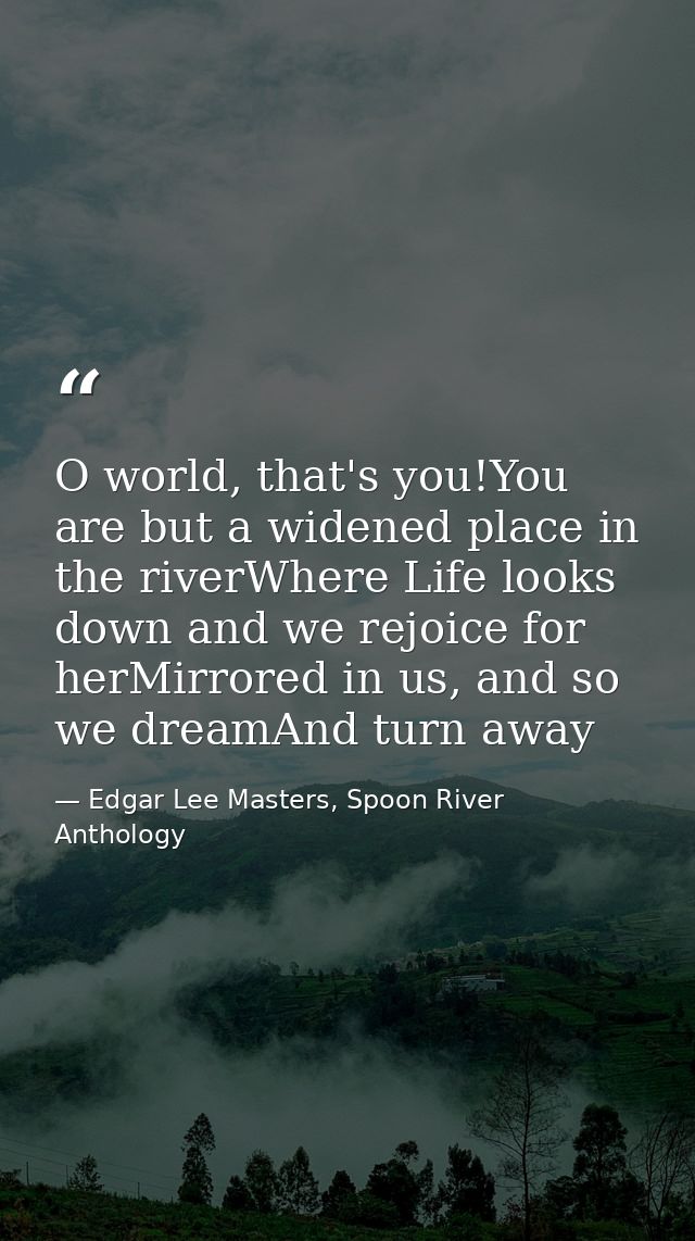 O world, that's you!You are but a widened place in the riverWhere Life looks down and we rejoice for herMirrored in us,  — Edgar Lee Masters, Spoon River Anthology