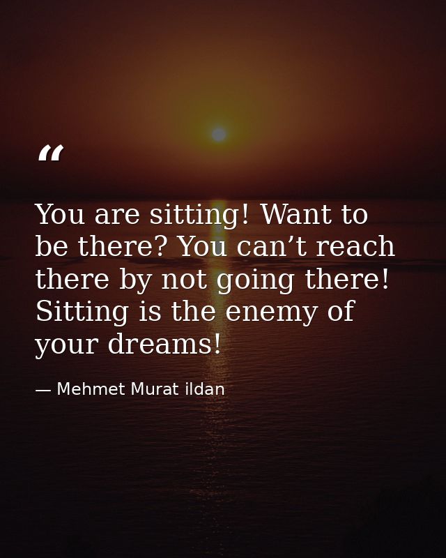 You are sitting! Want to be there? You can’t reach there by not going there! Sitting is the enemy of your dreams! — Mehmet Murat ildan