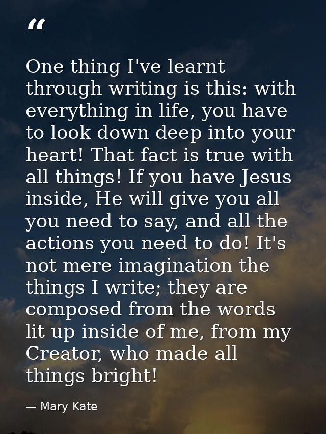 One thing I've learnt through writing is this: with everything in life, you have to look down deep into your heart! That — Mary Kate