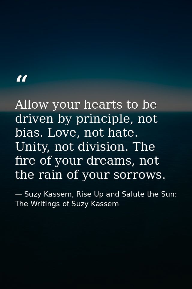 Allow your hearts to be driven by principle, not bias. Love, not hate. Unity, not division. The fire of your dreams, not — Suzy Kassem, Rise Up and Salute the Sun: The Writings of Suzy Kassem