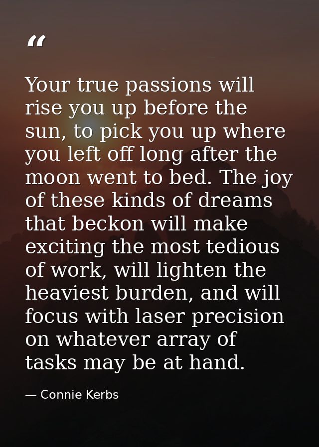 Your true passions will rise you up before the sun, to pick you up where you left off long after the moon went to bed. T — Connie Kerbs