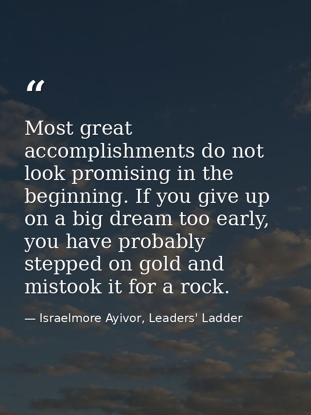 Most great accomplishments do not look promising in the beginning. If you give up on a big dream too early, you have pro — Israelmore Ayivor, Leaders' Ladder