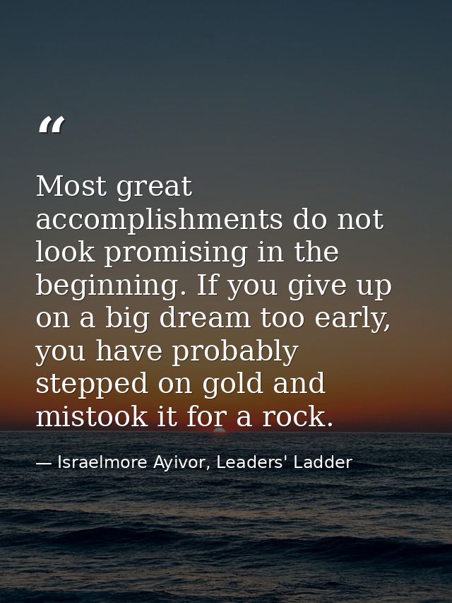 Most great accomplishments do not look promising in the beginning. If you give up on a big dream too early, you have pro — Israelmore Ayivor, Leaders' Ladder
