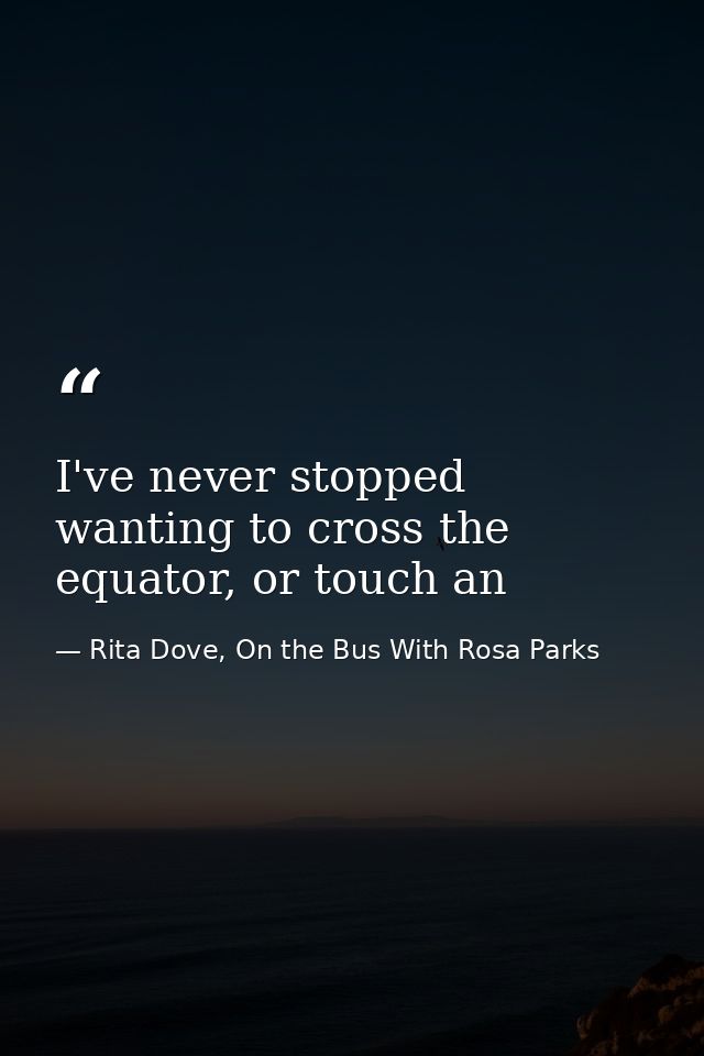 I've never stopped wanting to cross the equator, or touch an — Rita Dove, On the Bus With Rosa Parks
