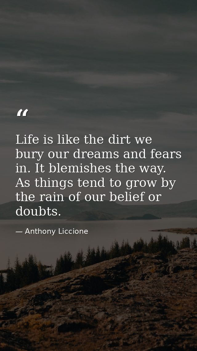 Life is like the dirt we bury our dreams and fears in. It blemishes the way. As things tend to grow by the rain of our b — Anthony Liccione