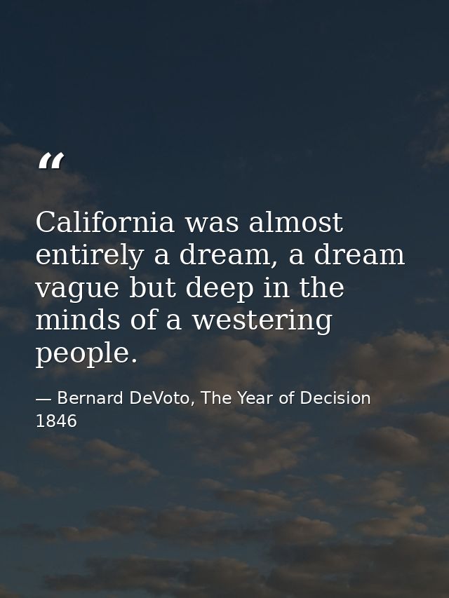 California was almost entirely a dream, a dream vague but deep in the minds of a westering people. — Bernard DeVoto, The Year of Decision 1846