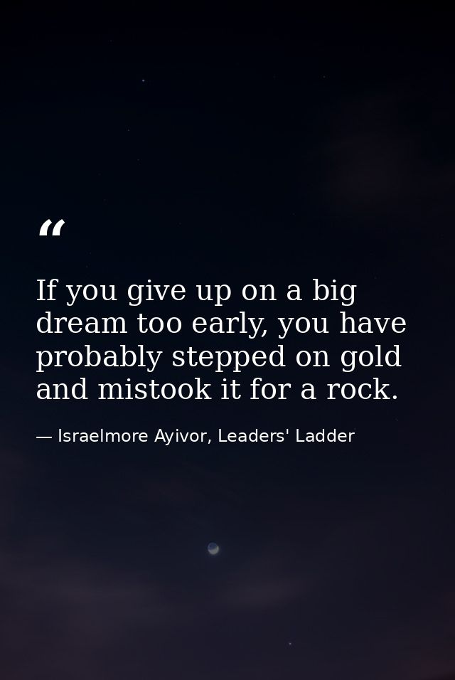 If you give up on a big dream too early, you have probably stepped on gold and mistook it for a rock. — Israelmore Ayivor, Leaders' Ladder