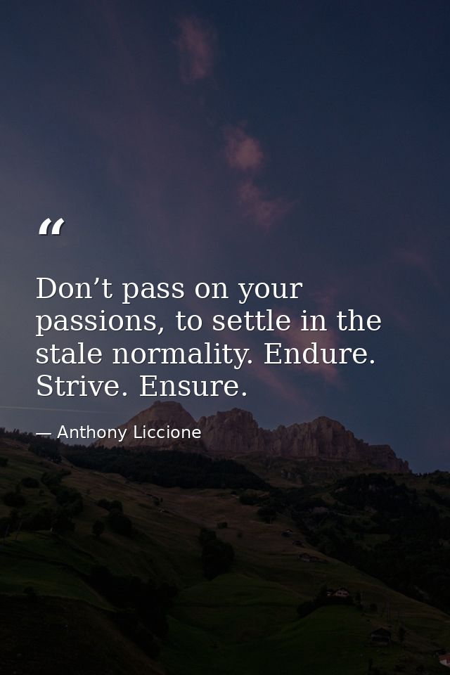 Don’t pass on your passions, to settle in the stale normality. Endure. Strive. Ensure. — Anthony Liccione