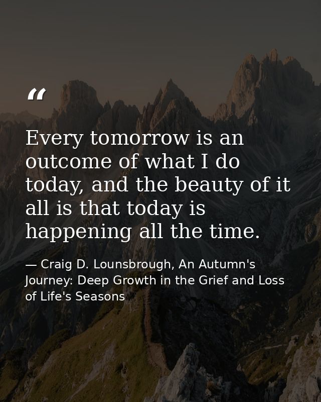 Every tomorrow is an outcome of what I do today, and the beauty of it all is that today is happening all the time. — Craig D. Lounsbrough, An Autumn's Journey: Deep Growth in the Grief and Loss of Life's Seasons